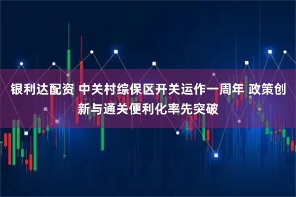 银利达配资 中关村综保区开关运作一周年 政策创新与通关便利化率先突破