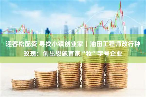 迎客松配资 寻找小镇创业家│油田工程师改行种玫瑰：创出恩施首家“妆”字号企业