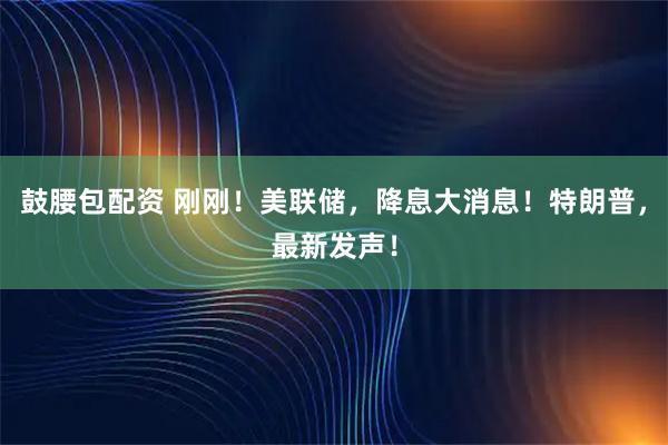 鼓腰包配资 刚刚！美联储，降息大消息！特朗普，最新发声！