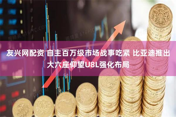 友兴网配资 自主百万级市场战事吃紧 比亚迪推出大六座仰望U8L强化布局