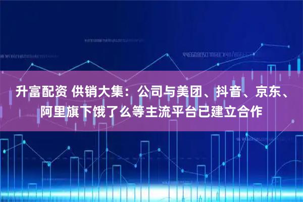 升富配资 供销大集：公司与美团、抖音、京东、阿里旗下饿了么等主流平台已建立合作