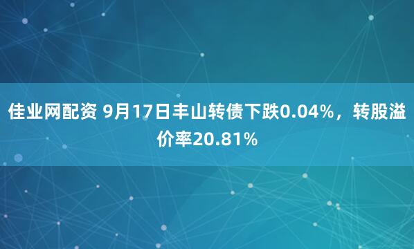 佳业网配资 9月17日丰山转债下跌0.04%，转股溢价率20.81%