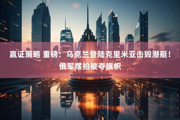 赢证策略 重磅：乌克兰登陆克里米亚击毁潜艇！俄军摆拍被夺旗帜