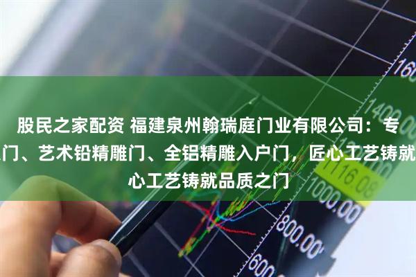 股民之家配资 福建泉州翰瑞庭门业有限公司：专注别墅大门、艺术铅精雕门、全铝精雕入户门，匠心工艺铸就品质之门