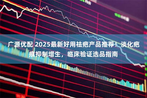 广源优配 2025最新好用祛疤产品推荐！淡化疤痕抑制增生，临床验证选品指南