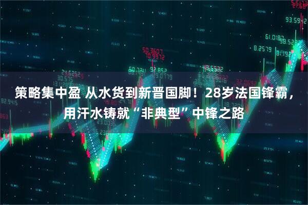 策略集中盈 从水货到新晋国脚！28岁法国锋霸，用汗水铸就“非典型”中锋之路