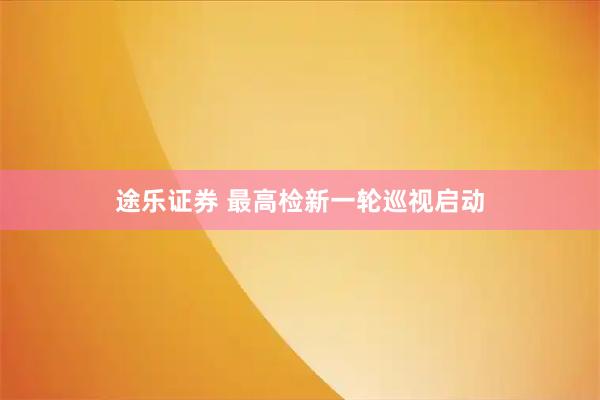途乐证券 最高检新一轮巡视启动