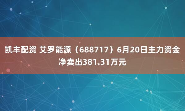 凯丰配资 艾罗能源(688717)6月20日主力资金净卖出381.31万元
