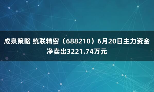 成泉策略 统联精密(688210)6月20日主力资金净卖出3221.74万元