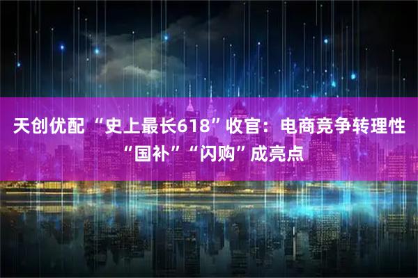 天创优配 “史上最长618”收官：电商竞争转理性 “国补”“闪购”成亮点