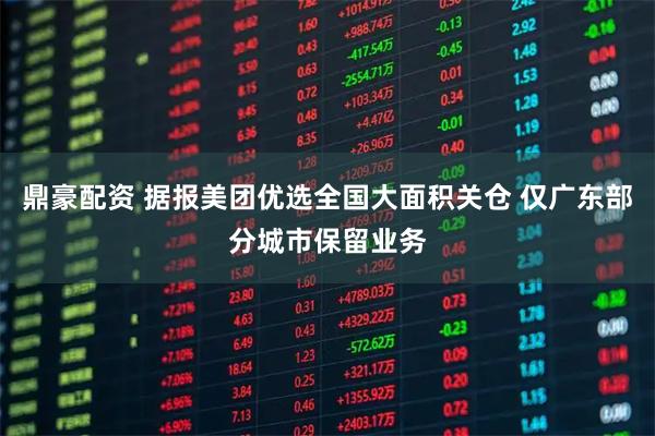 鼎豪配资 据报美团优选全国大面积关仓 仅广东部分城市保留业务