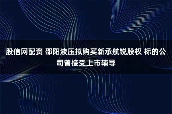 股信网配资 邵阳液压拟购买新承航锐股权 标的公司曾接受上市辅导