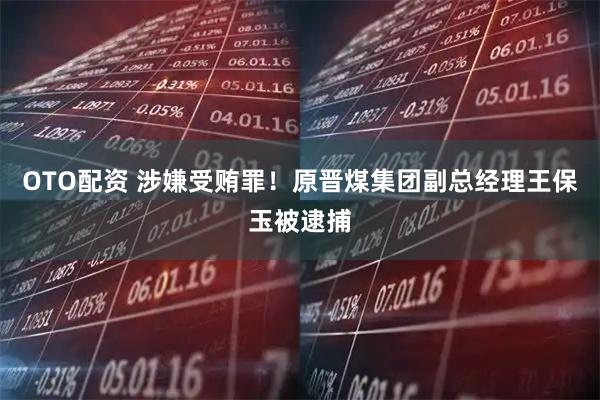 OTO配资 涉嫌受贿罪!原晋煤集团副总经理王保玉被逮捕