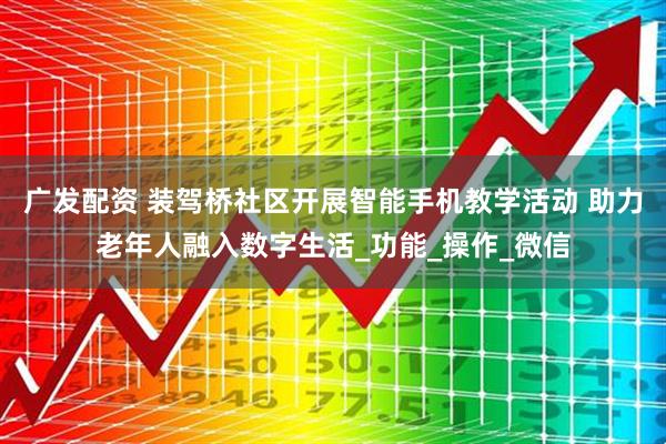 广发配资 装驾桥社区开展智能手机教学活动 助力老年人融入数字生活_功能_操作_微信