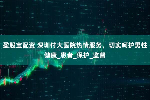 盈股宝配资 深圳付大医院热情服务，切实呵护男性健康_患者_保护_监督