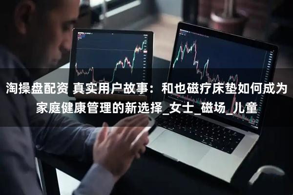 淘操盘配资 真实用户故事:和也磁疗床垫如何成为家庭健康管理的新选择_女士_磁场_儿童