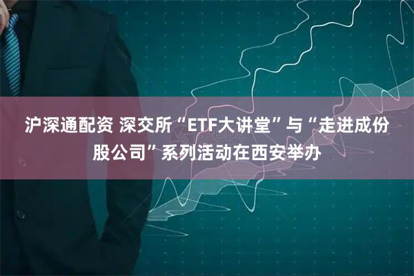 沪深通配资 深交所“ETF大讲堂”与“走进成份股公司”系列活动在西安举办
