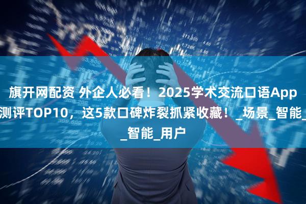 旗开网配资 外企人必看!2025学术交流口语App真实测评TOP10,这5款口碑炸裂抓紧收藏!_场景_智能_用户