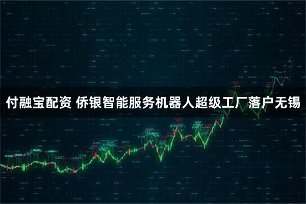 付融宝配资 侨银智能服务机器人超级工厂落户无锡