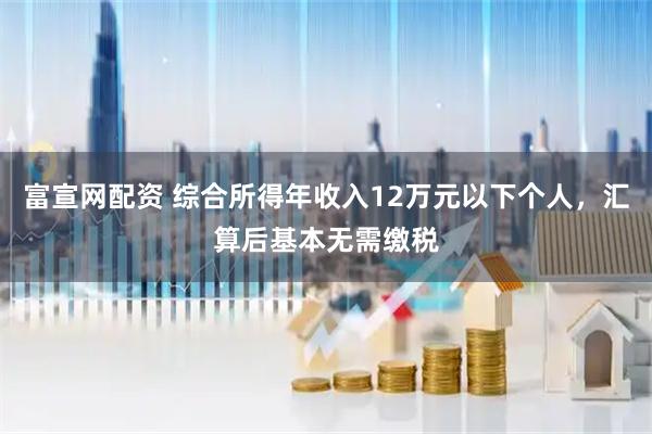 富宣网配资 综合所得年收入12万元以下个人，汇算后基本无需缴税