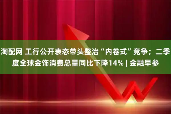 淘配网 工行公开表态带头整治“内卷式”竞争；二季度全球金饰消费总量同比下降14% | 金融早参