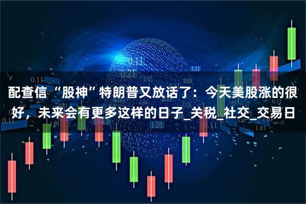 配查信 “股神”特朗普又放话了：今天美股涨的很好，未来会有更多这样的日子_关税_社交_交易日