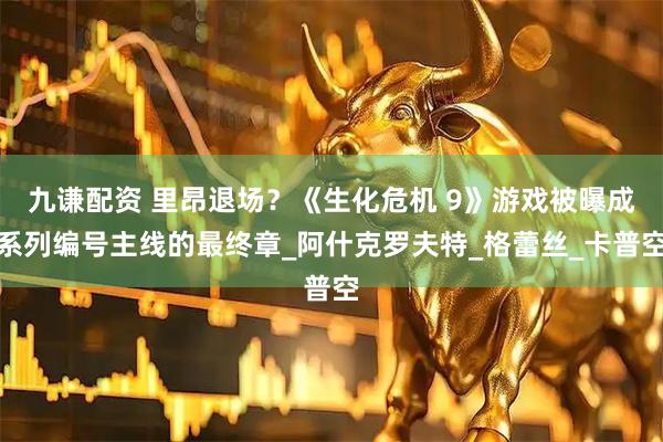 九谦配资 里昂退场？《生化危机 9》游戏被曝成系列编号主线的最终章_阿什克罗夫特_格蕾丝_卡普空