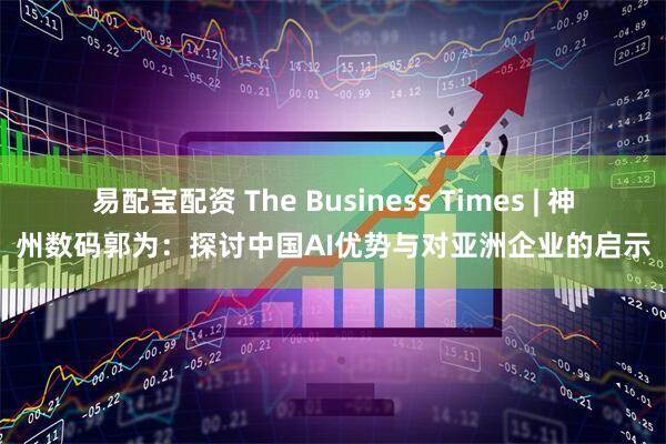 易配宝配资 The Business Times | 神州数码郭为：探讨中国AI优势与对亚洲企业的启示