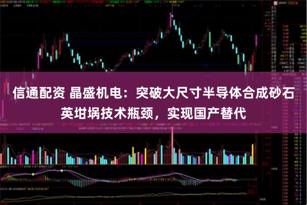 信通配资 晶盛机电:突破大尺寸半导体合成砂石英坩埚技术瓶颈,实现国产替代