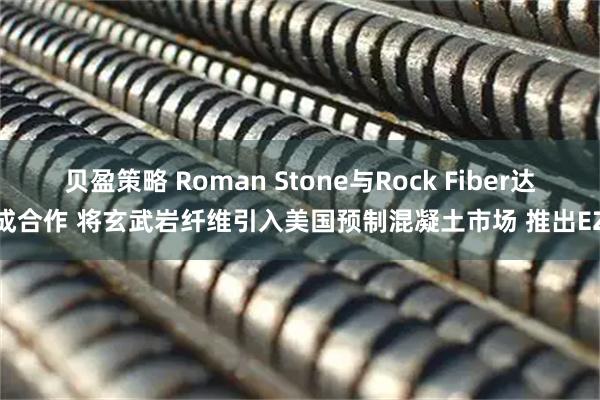 贝盈策略 Roman Stone与Rock Fiber达成合作 将玄武岩纤维引入美国预制混凝土市场 推出EZ