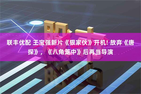 联丰优配 王宝强新片《狠家伙》开机! 放弃《唐探》，《八角笼中》后再当导演