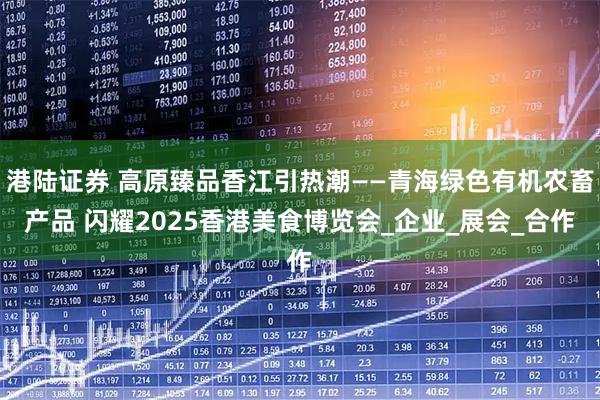 港陆证券 高原臻品香江引热潮——青海绿色有机农畜产品 闪耀2025香港美食博览会_企业_展会_合作
