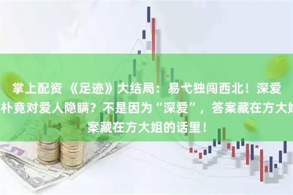 掌上配资 《足迹》大结局：易弋独闯西北！深爱易弋的文朴竟对爱人隐瞒？不是因为“深爱”，答案藏在方大姐的话里！