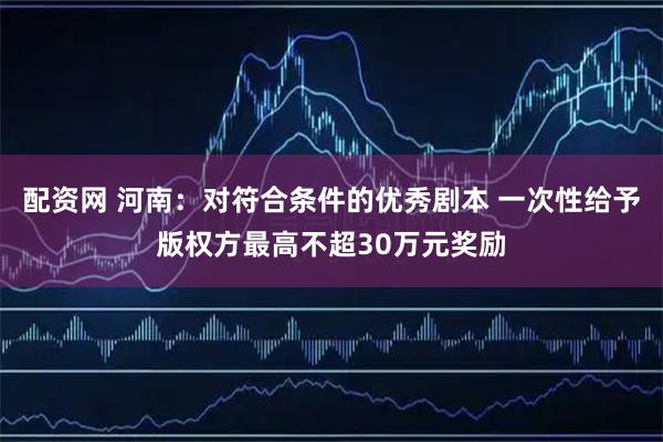 配资网 河南：对符合条件的优秀剧本 一次性给予版权方最高不超30万元奖励