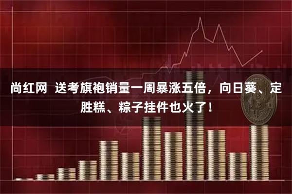尚红网  送考旗袍销量一周暴涨五倍，向日葵、定胜糕、粽子挂件也火了！